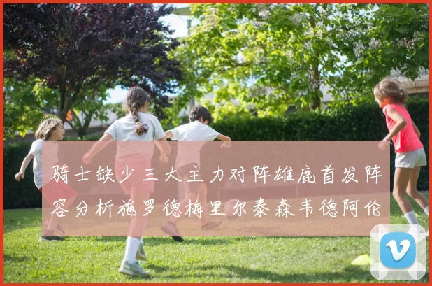 骑士缺少三大主力对阵雄鹿首发阵容分析施罗德梅里尔泰森韦德阿伦出战