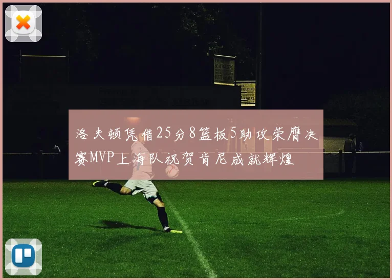 洛夫顿凭借25分8篮板5助攻荣膺决赛MVP上海队祝贺肯尼成就辉煌