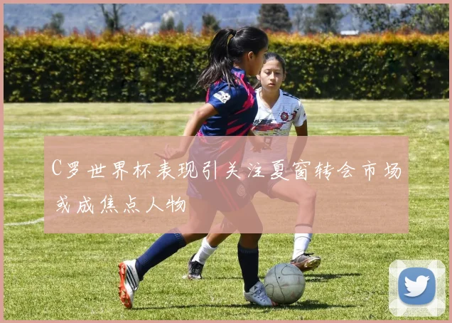 C罗世界杯表现引关注夏窗转会市场或成焦点人物