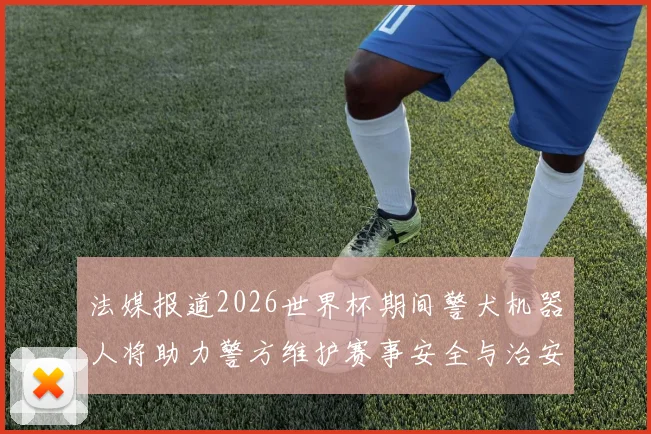 法媒报道2026世界杯期间警犬机器人将助力警方维护赛事安全与治安