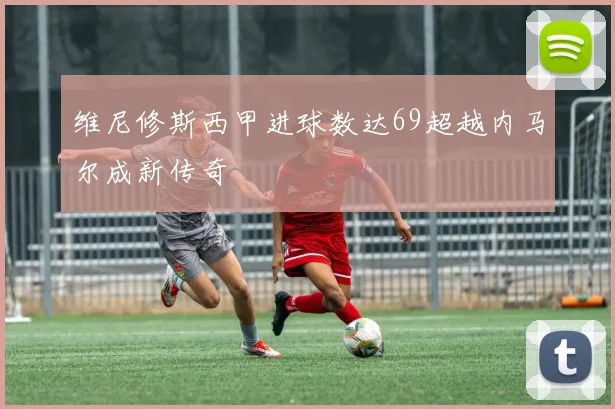 维尼修斯西甲进球数达69超越内马尔成新传奇