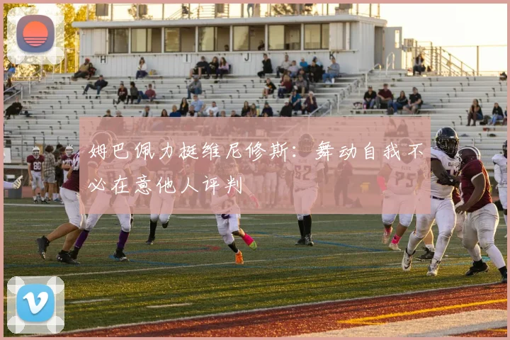 姆巴佩力挺维尼修斯：舞动自我不必在意他人评判